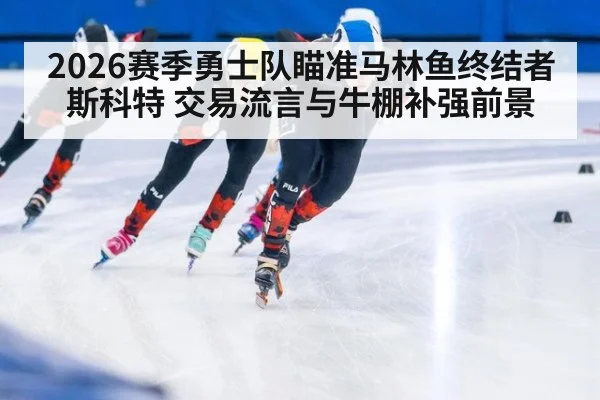 2026赛季勇士队瞄准马林鱼终结者斯科特 交易流言与牛棚补强前景