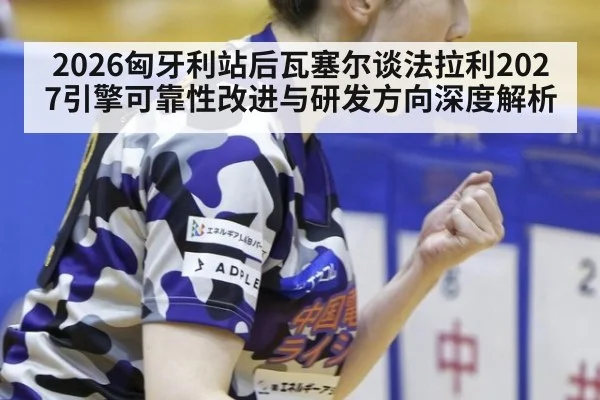 2026匈牙利站后瓦塞尔谈法拉利2027引擎可靠性改进与研发方向深度解析
