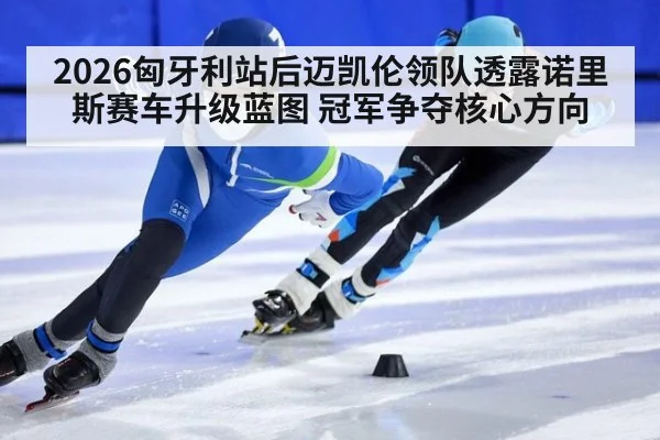 2026匈牙利站后迈凯伦领队透露诺里斯赛车升级蓝图 冠军争夺核心方向