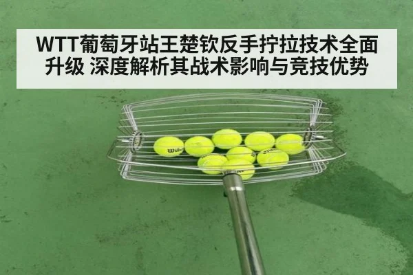 WTT葡萄牙站王楚钦反手拧拉技术全面升级 深度解析其战术影响与竞技优势