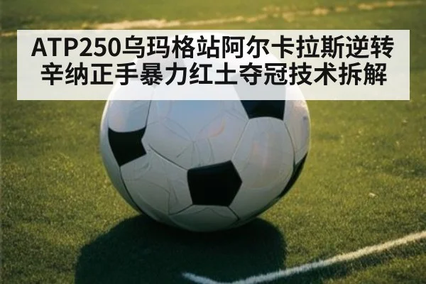 ATP250乌玛格站阿尔卡拉斯逆转辛纳正手暴力红土夺冠技术拆解